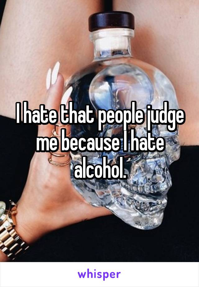 I hate that people judge me because I hate alcohol.