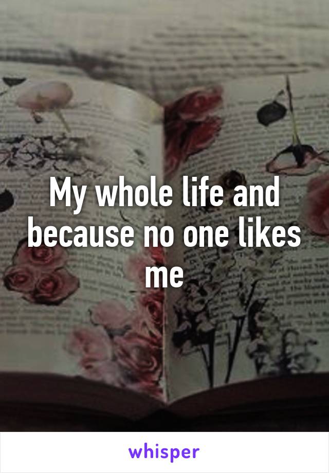 My whole life and because no one likes me