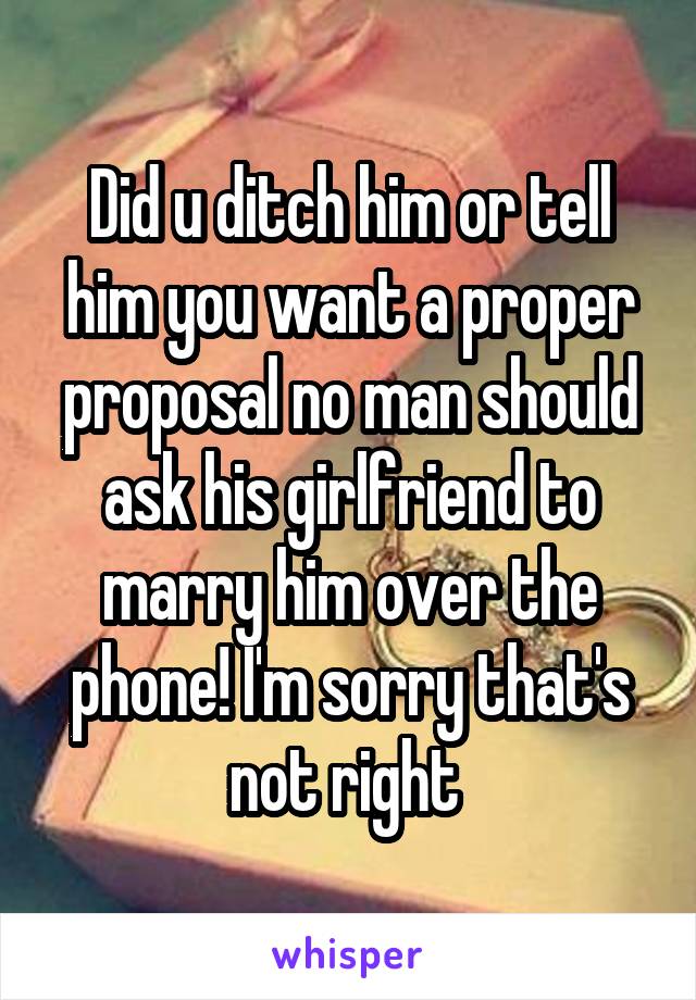 Did u ditch him or tell him you want a proper proposal no man should ask his girlfriend to marry him over the phone! I'm sorry that's not right 