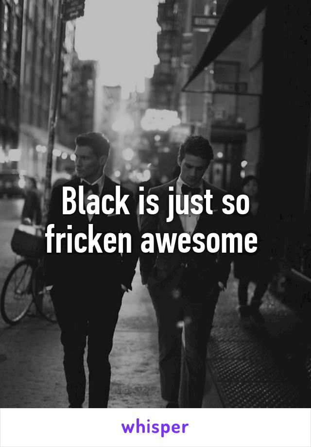 Black is just so fricken awesome 