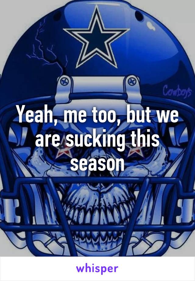 Yeah, me too, but we are sucking this season