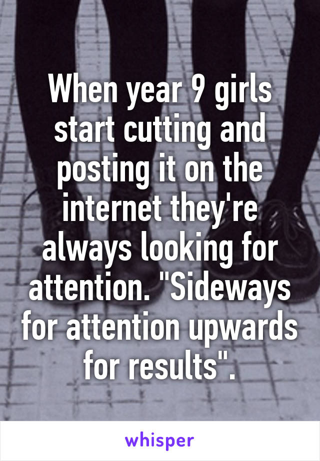 When year 9 girls start cutting and posting it on the internet they're always looking for attention. "Sideways for attention upwards for results".