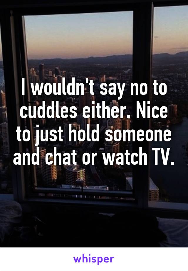 I wouldn't say no to cuddles either. Nice to just hold someone and chat or watch TV. 