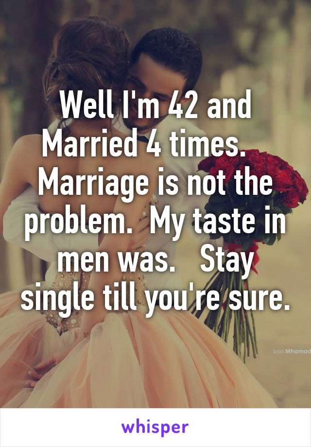 Well I'm 42 and Married 4 times.   
Marriage is not the problem.  My taste in men was.   Stay single till you're sure. 