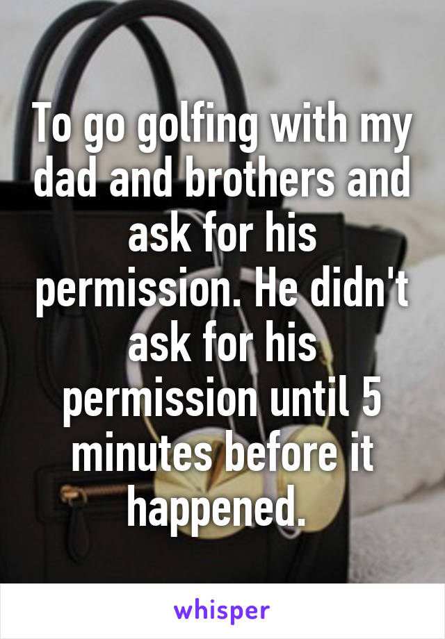 To go golfing with my dad and brothers and ask for his permission. He didn't ask for his permission until 5 minutes before it happened. 