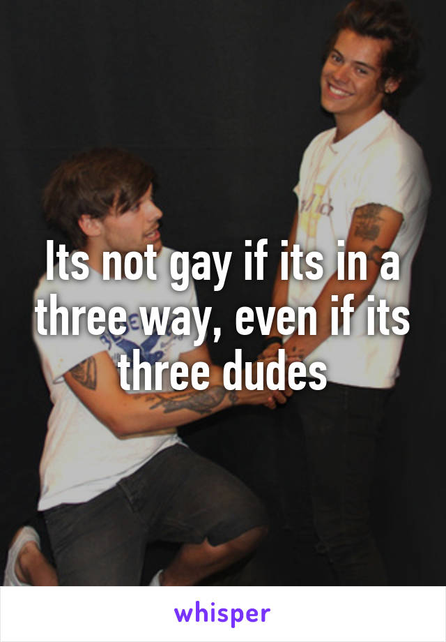 Its not gay if its in a three way, even if its three dudes