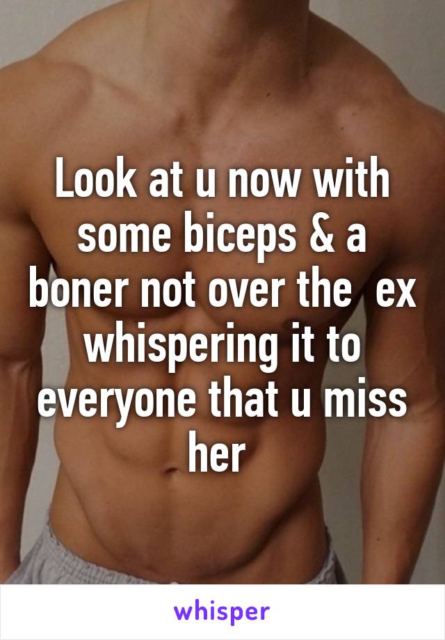 Look at u now with some biceps & a boner not over the  ex whispering it to everyone that u miss her 