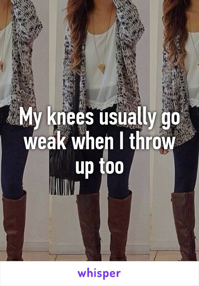 My knees usually go weak when I throw up too