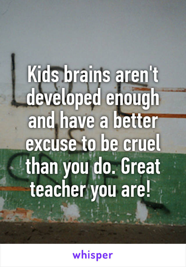 Kids brains aren't developed enough and have a better excuse to be cruel than you do. Great teacher you are! 