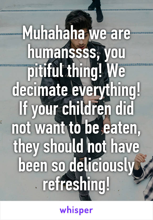 Muhahaha we are humanssss, you pitiful thing! We decimate everything! If your children did not want to be eaten, they should not have been so deliciously refreshing!