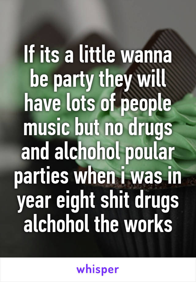 If its a little wanna be party they will have lots of people music but no drugs and alchohol poular parties when i was in year eight shit drugs alchohol the works