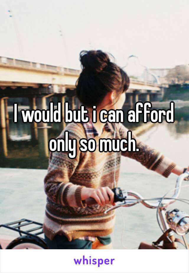 I would but i can afford only so much. 