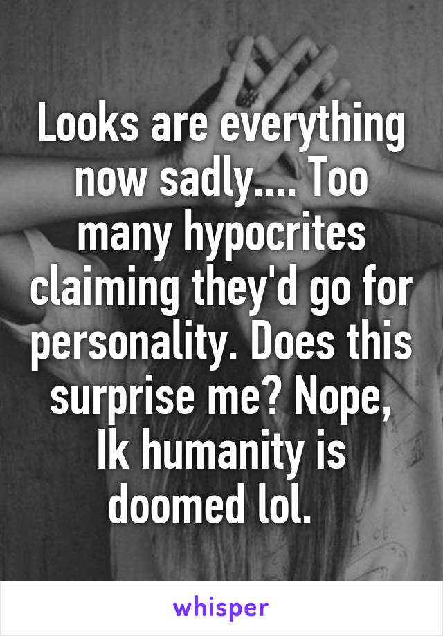 Looks are everything now sadly.... Too many hypocrites claiming they'd go for personality. Does this surprise me? Nope, Ik humanity is doomed lol.  