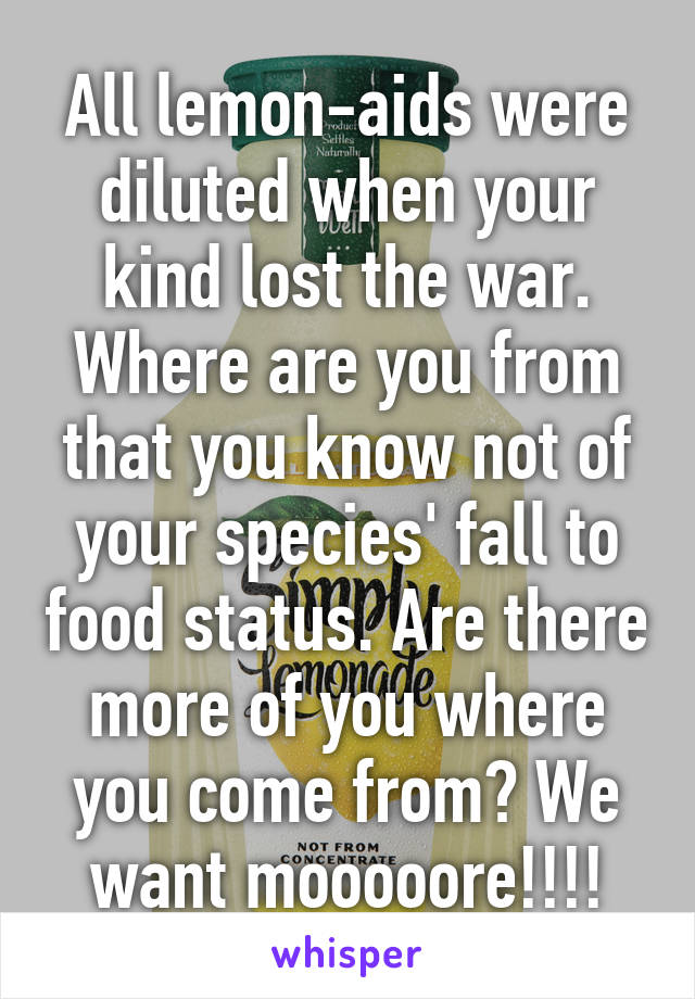 All lemon-aids were diluted when your kind lost the war. Where are you from that you know not of your species' fall to food status. Are there more of you where you come from? We want mooooore!!!!