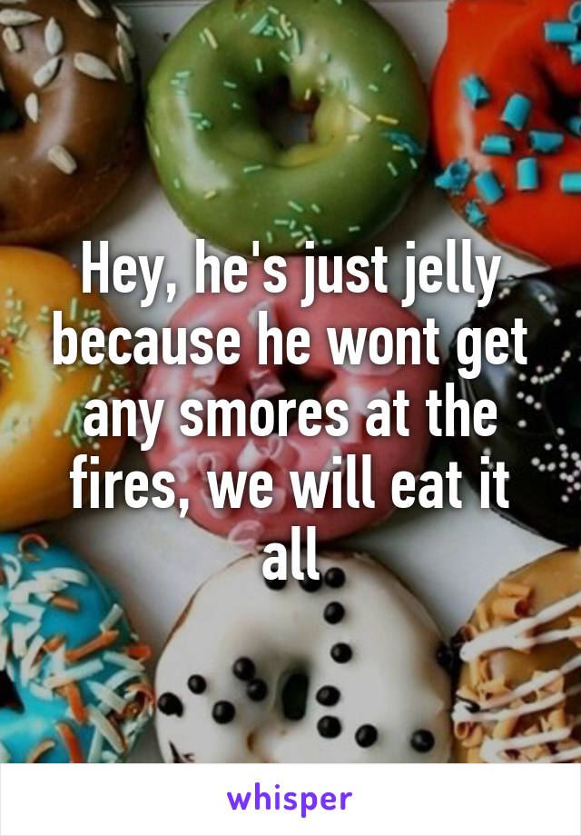 Hey, he's just jelly because he wont get any smores at the fires, we will eat it all