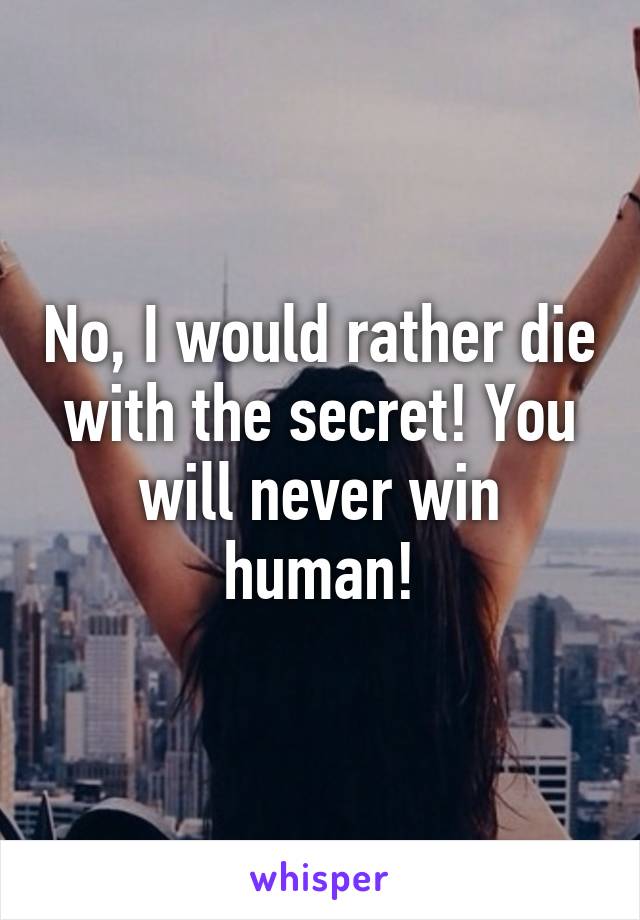 No, I would rather die with the secret! You will never win human!