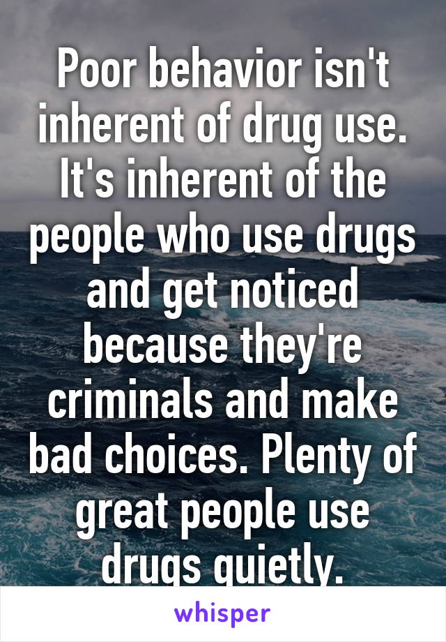 Poor behavior isn't inherent of drug use. It's inherent of the people who use drugs and get noticed because they're criminals and make bad choices. Plenty of great people use drugs quietly.