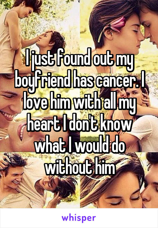 I just found out my boyfriend has cancer. I love him with all my heart I don't know what I would do without him