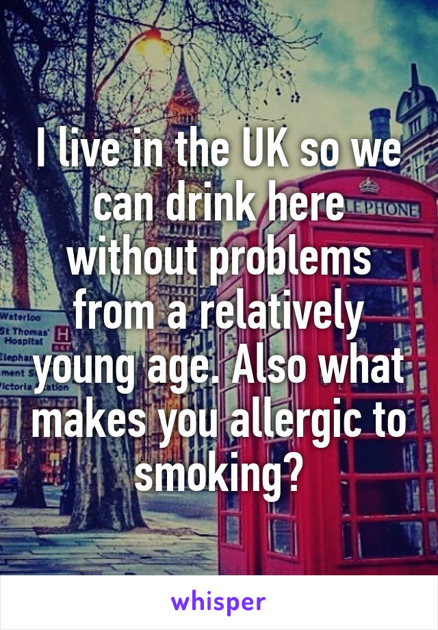 I live in the UK so we can drink here without problems from a relatively young age. Also what makes you allergic to smoking?