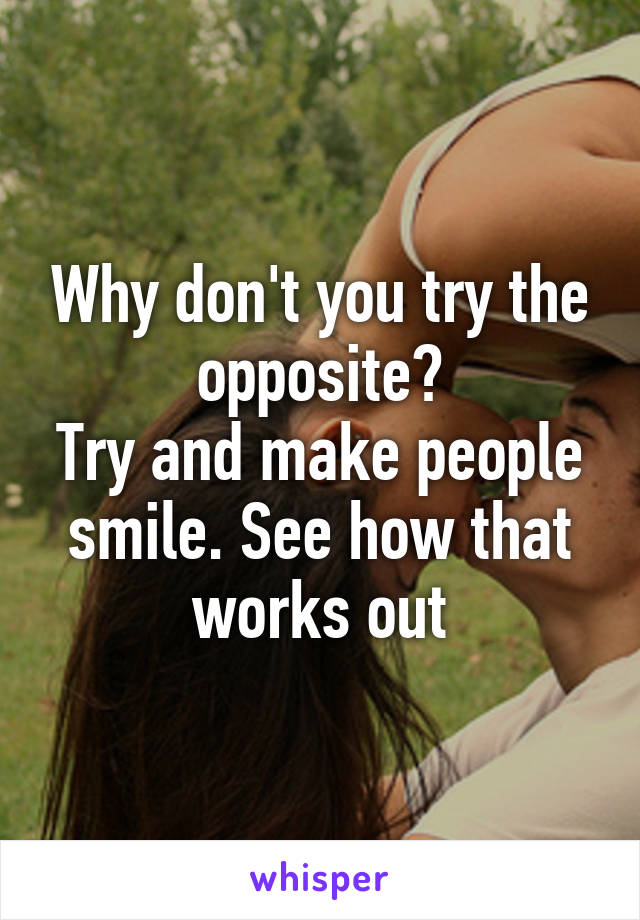 Why don't you try the opposite?
Try and make people smile. See how that works out