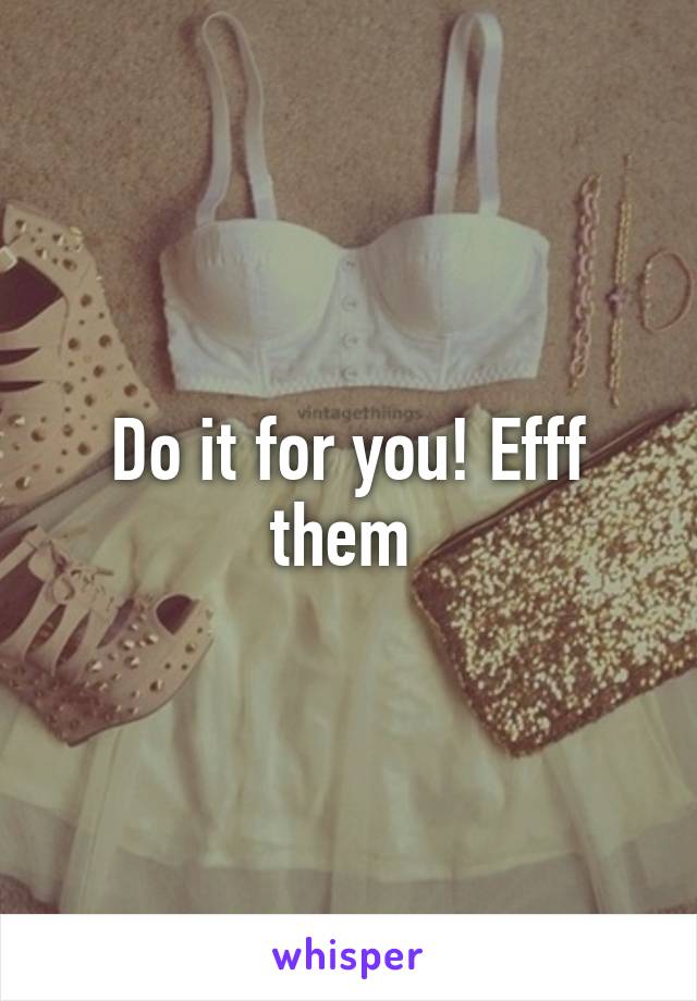 Do it for you! Efff them 