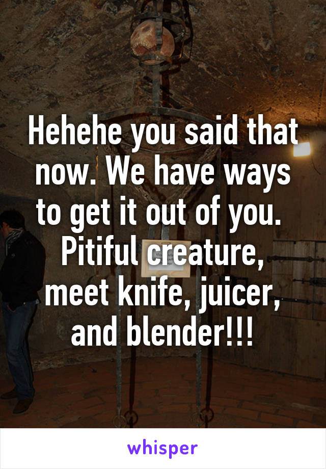 Hehehe you said that now. We have ways to get it out of you. 
Pitiful creature, meet knife, juicer, and blender!!!