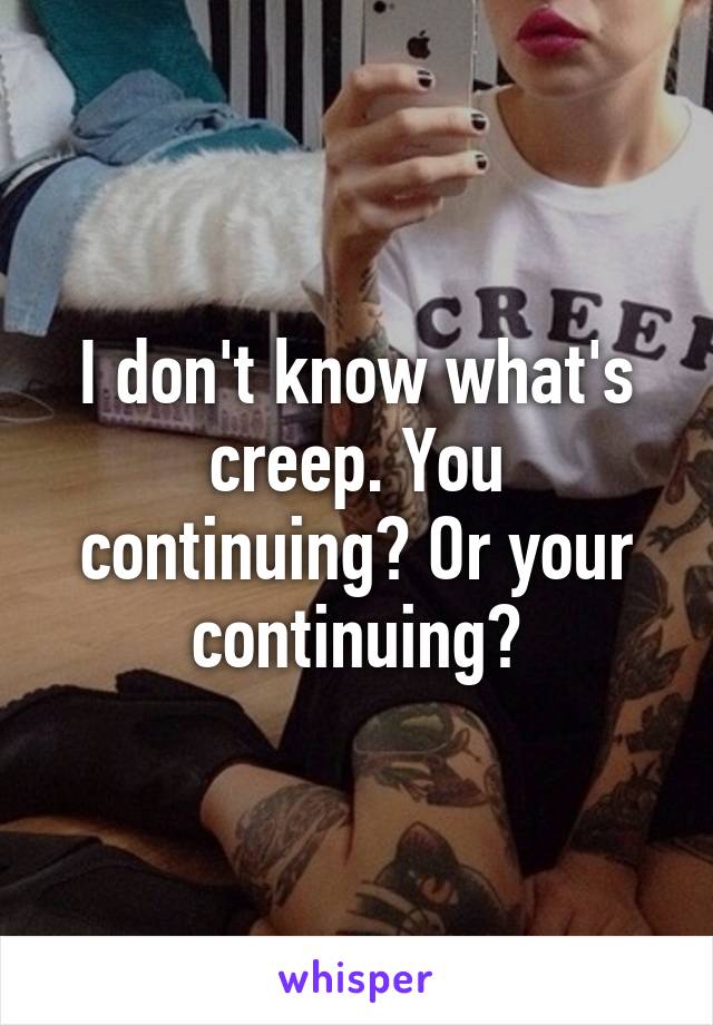 I don't know what's creep. You continuing? Or your continuing?