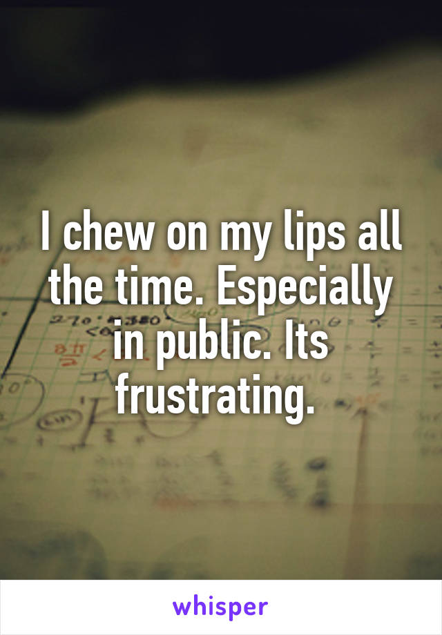 I chew on my lips all the time. Especially in public. Its frustrating. 