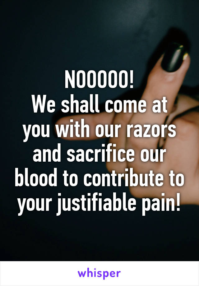 NOOOOO!
We shall come at you with our razors and sacrifice our blood to contribute to your justifiable pain!