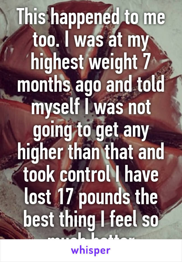 This happened to me too. I was at my highest weight 7 months ago and told myself I was not going to get any higher than that and took control I have lost 17 pounds the best thing I feel so much better