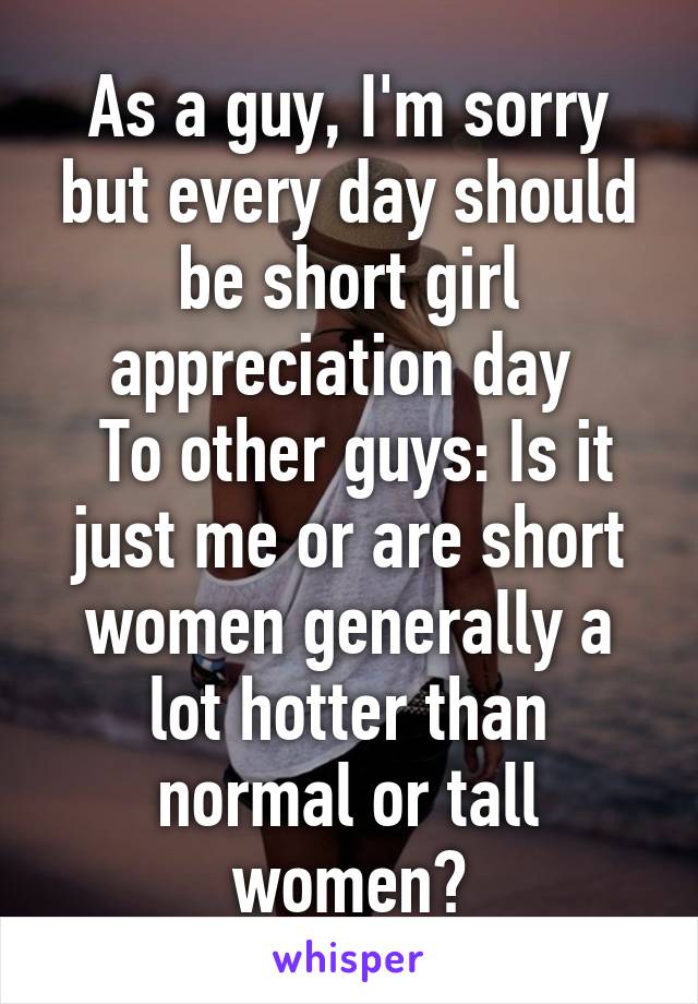 As a guy, I'm sorry but every day should be short girl appreciation day 
 To other guys: Is it just me or are short women generally a lot hotter than normal or tall women?