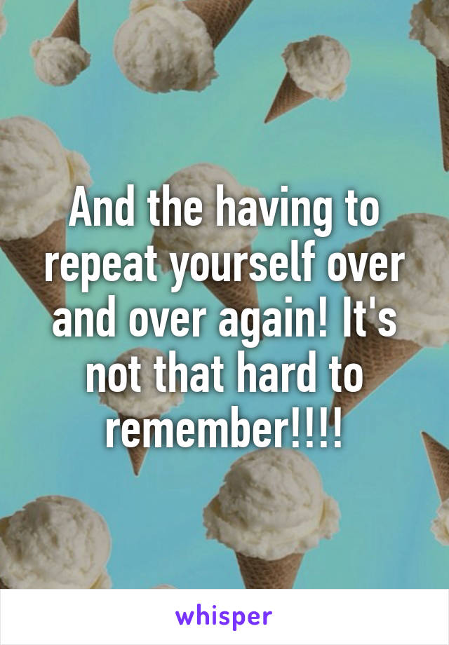 And the having to repeat yourself over and over again! It's not that hard to remember!!!!