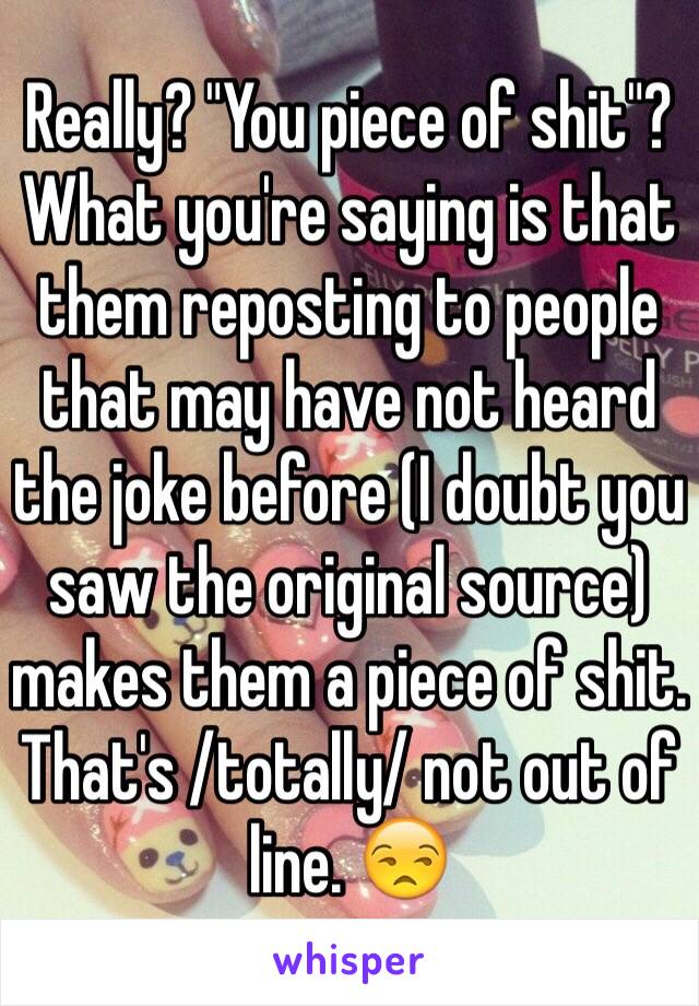 Really? "You piece of shit"? What you're saying is that them reposting to people that may have not heard the joke before (I doubt you saw the original source) makes them a piece of shit. That's /totally/ not out of line. 😒