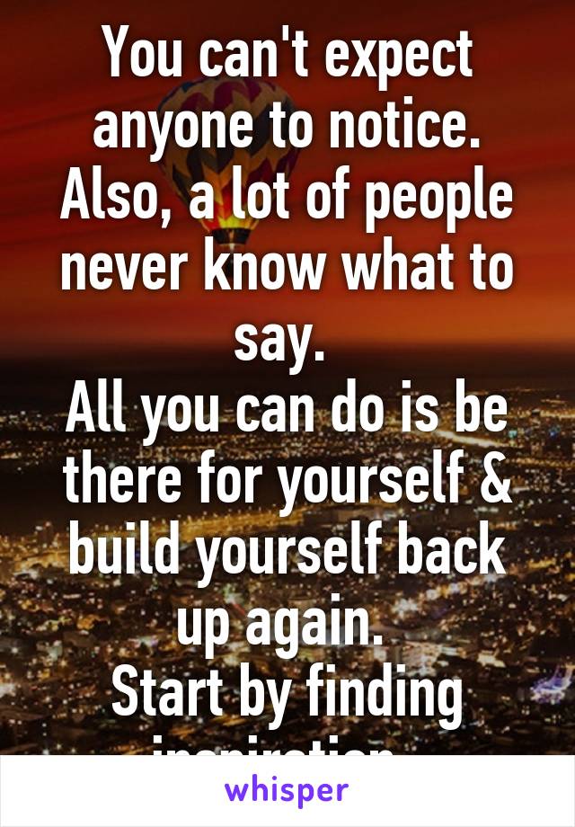 You can't expect anyone to notice. Also, a lot of people never know what to say. 
All you can do is be there for yourself & build yourself back up again. 
Start by finding inspiration. 