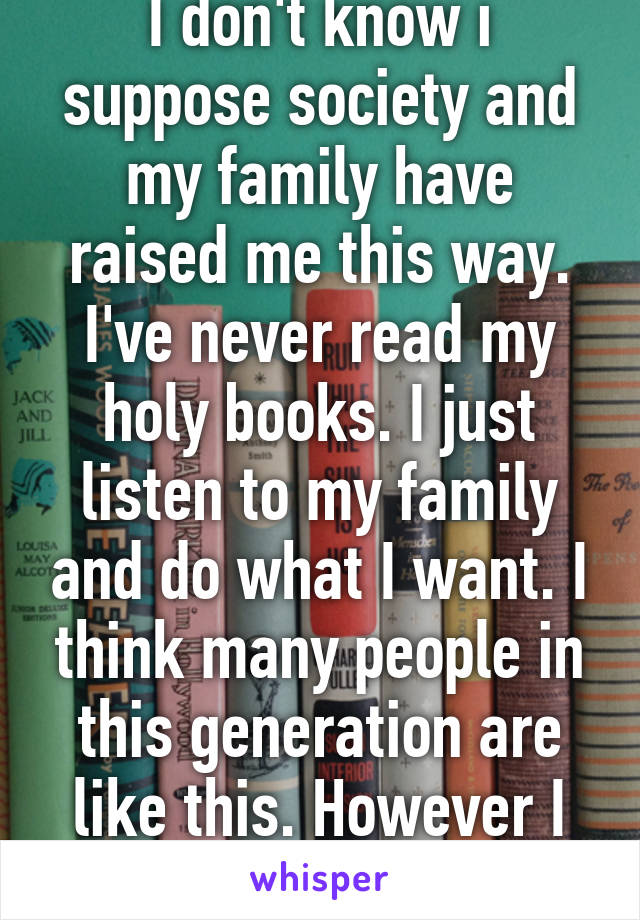 I don't know i suppose society and my family have raised me this way. I've never read my holy books. I just listen to my family and do what I want. I think many people in this generation are like this. However I still believe in God 