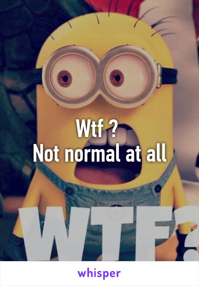 Wtf ? 
Not normal at all