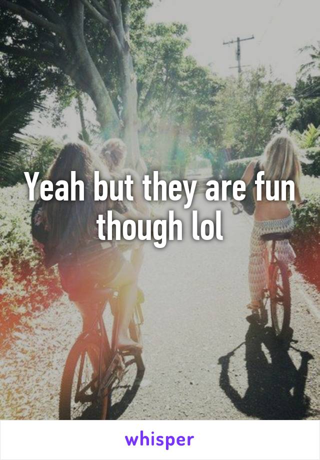 Yeah but they are fun though lol
