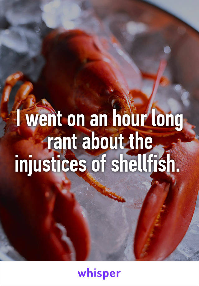 I went on an hour long rant about the injustices of shellfish. 