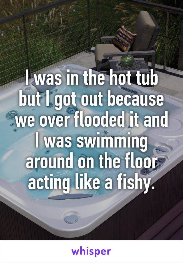 I was in the hot tub but I got out because we over flooded it and I was swimming around on the floor acting like a fishy.