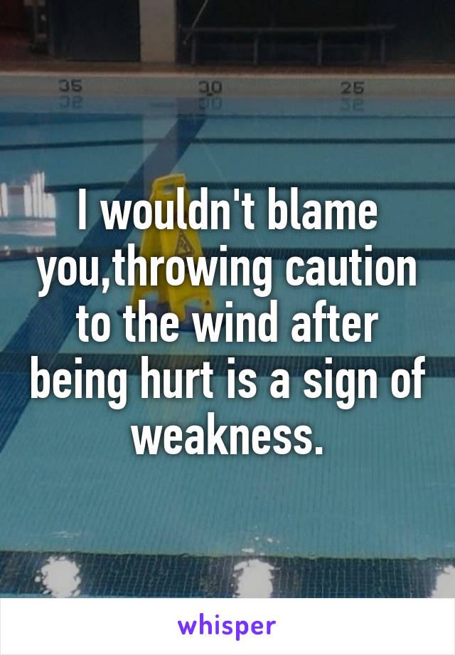 I wouldn't blame you,throwing caution to the wind after being hurt is a sign of weakness.