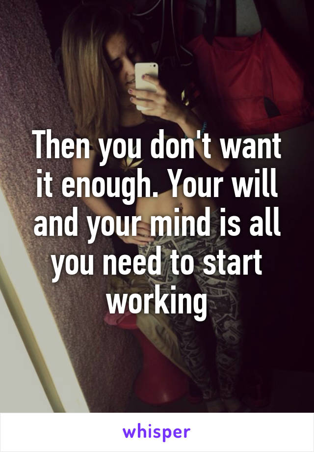 Then you don't want it enough. Your will and your mind is all you need to start working