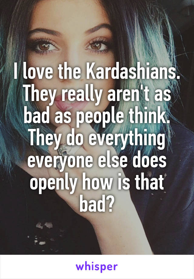 I love the Kardashians. They really aren't as bad as people think. They do everything everyone else does openly how is that bad?