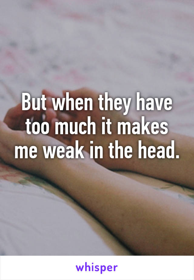 But when they have too much it makes me weak in the head. 