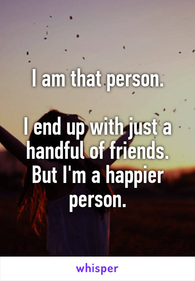 I am that person.

I end up with just a handful of friends. But I'm a happier person.