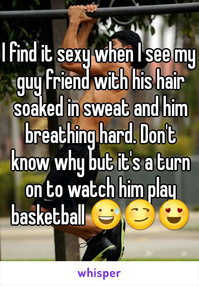I find it sexy when I see my guy friend with his hair soaked in sweat and him breathing hard. Don't know why but it's a turn on to watch him play basketball 😅😏😍
