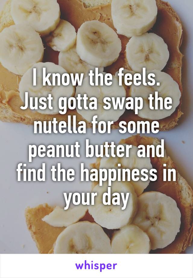 I know the feels.
Just gotta swap the nutella for some peanut butter and find the happiness in your day