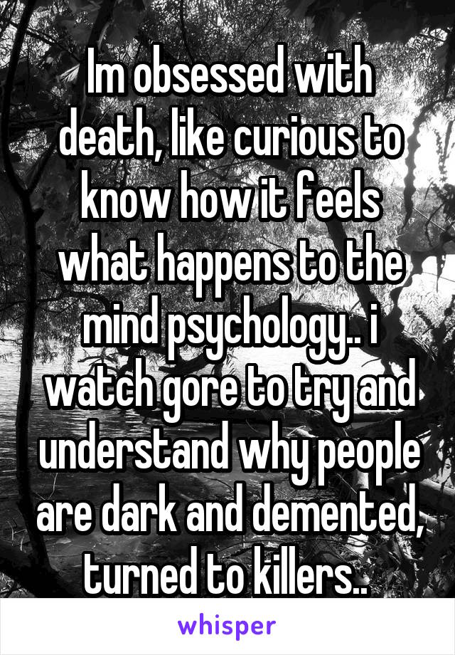 Im obsessed with death, like curious to know how it feels what happens to the mind psychology.. i watch gore to try and understand why people are dark and demented, turned to killers.. 