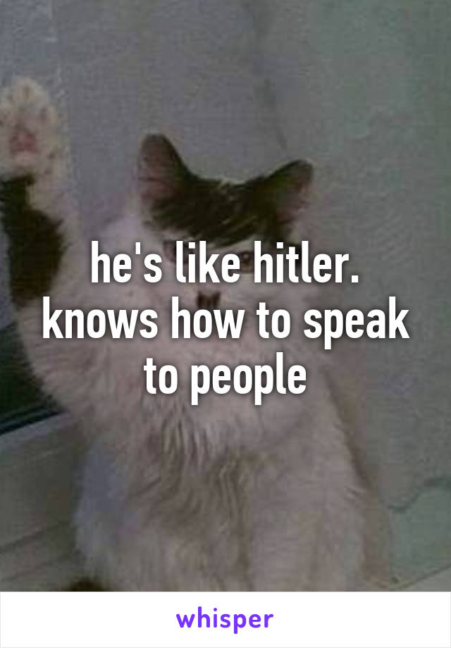 he's like hitler.
knows how to speak to people