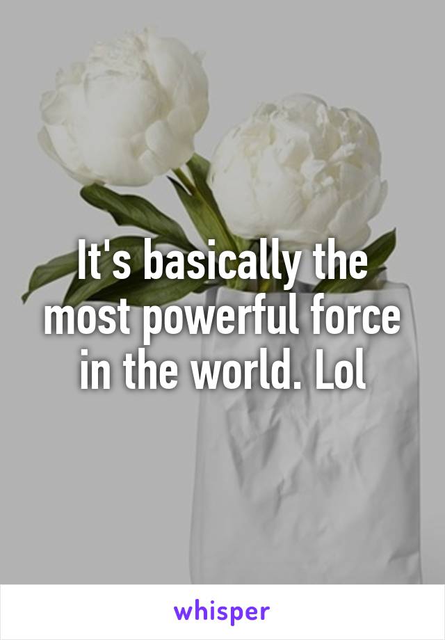 It's basically the most powerful force in the world. Lol