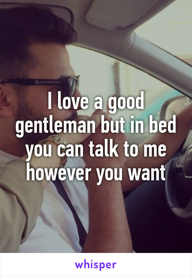 I love a good gentleman but in bed you can talk to me however you want